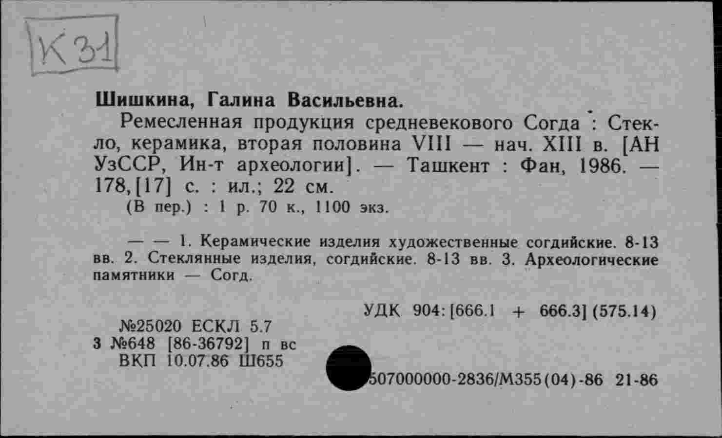 ﻿Шишкина, Галина Васильевна.
Ремесленная продукция средневекового Согда : Стекло, керамика, вторая половина VIII — нач. XIII в. [АН УзССР, Ин-т археологии]. — Ташкент : Фан, 1986. — 178, [17] с. : ил.; 22 см.
(В пер.) : 1 р. 70 к., 1100 экз.
— — 1. Керамические изделия художественные согдийские. 8-13 вв. 2. Стеклянные изделия, согдийские. 8-13 вв. 3- Археологические памятники — Согд.
№25020 ЕСКЛ 5.7 3 №648 [86-36792] п вс ВКП 10.07.86 Ш655
УДК 904: [666.1 + 666.3](575.14)
07000000-2836/М355(04)-86 21-86